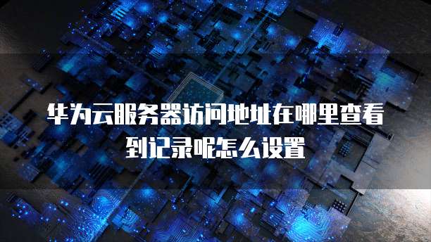 华为云服务器访问地址在哪里查看到记录呢怎么设置