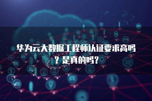 华为云大数据工程师认证要求高吗?是真的吗?