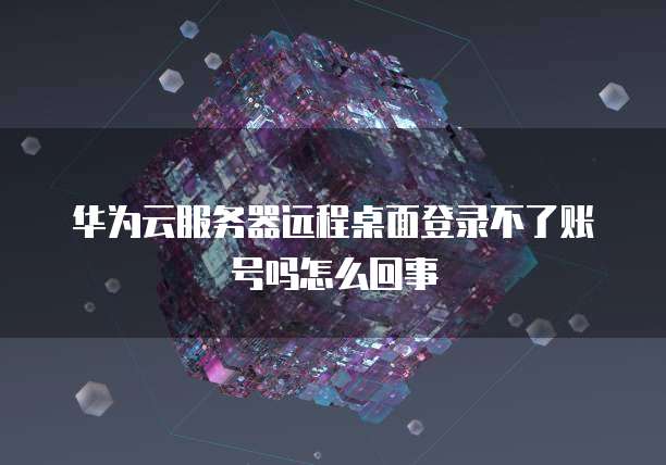 华为云服务器远程桌面登录不了账号吗怎么回事