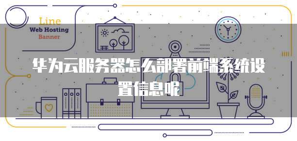 华为云服务器怎么部署前端系统设置信息呢