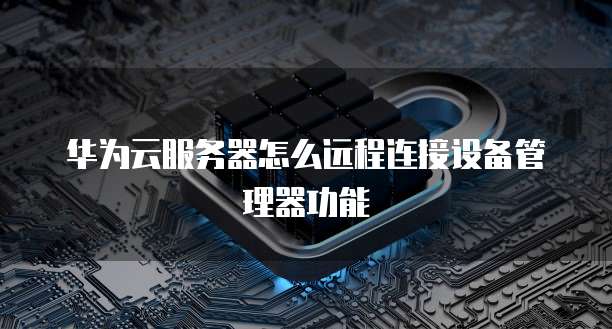 华为云服务器怎么远程连接设备管理器功能
