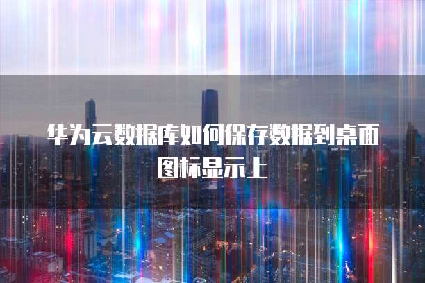 华为云数据库如何保存数据到桌面图标显示上