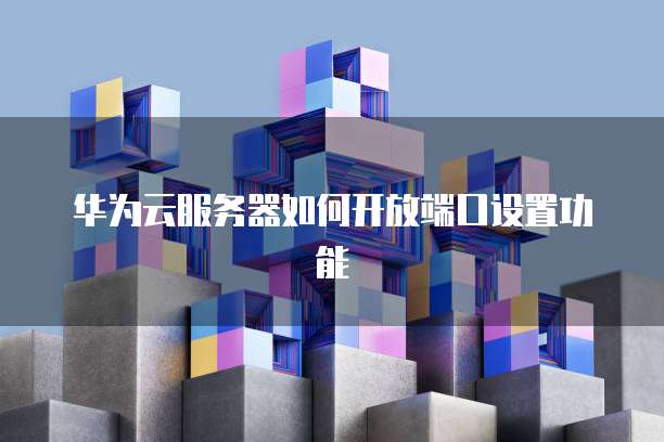 华为云服务器如何开放端口设置功能