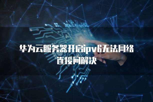 华为云服务器开启ipv6无法网络连接问解决