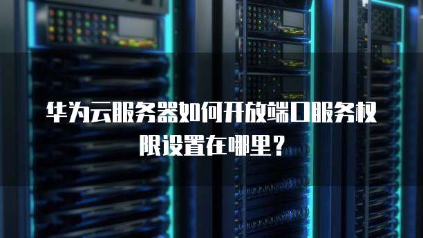 华为云服务器如何开放端口服务权限设置在哪里?