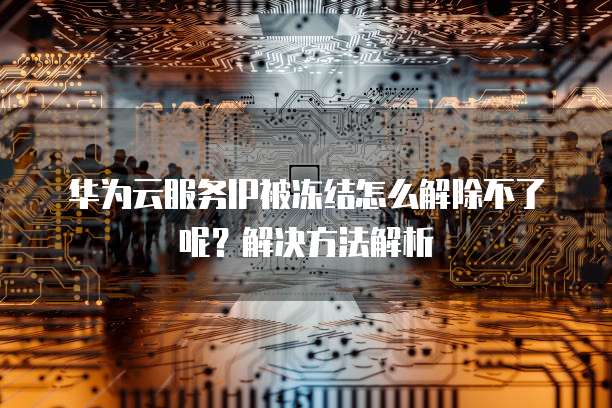 华为云服务IP被冻结怎么解除不了呢?解决方法解析