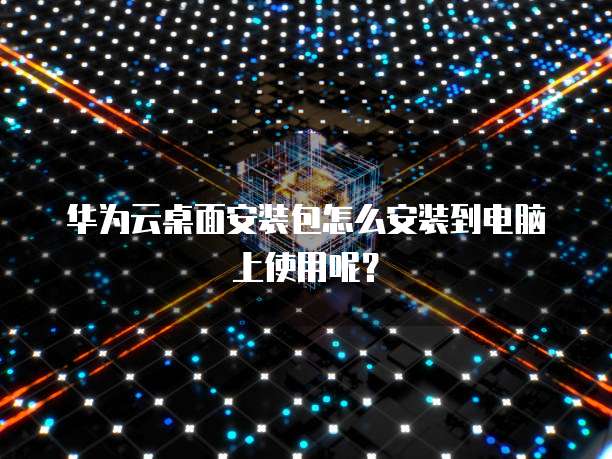 华为云桌面安装包怎么安装到电脑上使用呢？