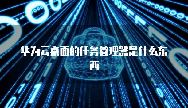 华为云桌面的任务管理器是什么东西