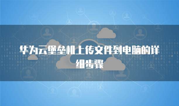 华为云堡垒机上传文件到电脑的详细步骤