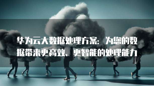 华为云大数据处理方案：为您的数据带来更高效、更智能的处理能力