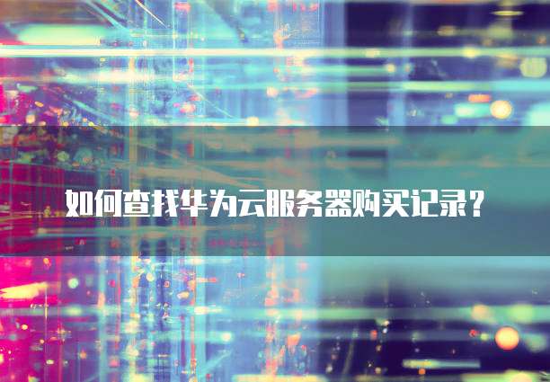 华为云服务器购买,华为云服务器购买记录