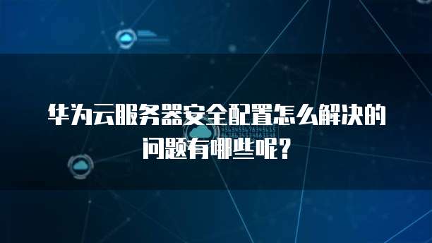 华为云服务器安全配置怎么解决的问题有哪些呢？