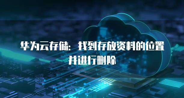 华为云存储:找到存放资料的位置并进行删除