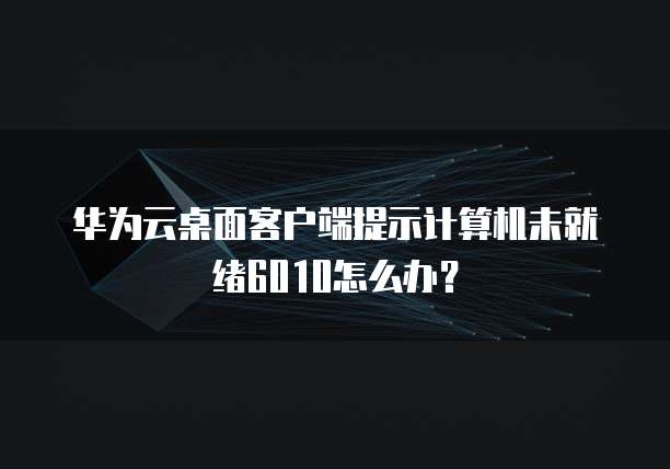 华为云桌面客户端提示计算机未就绪6010怎么办?
