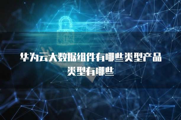华为云大数据组件有哪些类型产品类型有哪些