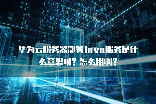 华为云服务器部署Java服务是什么意思呀?怎么用啊?