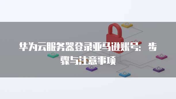 华为云服务器登录亚马逊账号:步骤与注意事项
