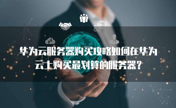 华为云服务器购买攻略如何在华为云上购买最划算的服务器?