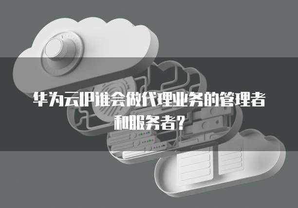 华为云IP谁会做代理业务的管理者和服务者?