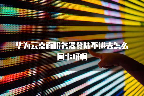 华为云桌面服务器登陆不进去怎么回事呀啊