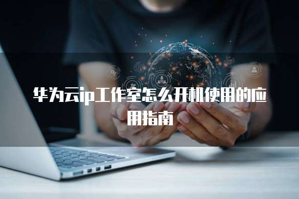 华为云ip工作室怎么开机使用的应用指南