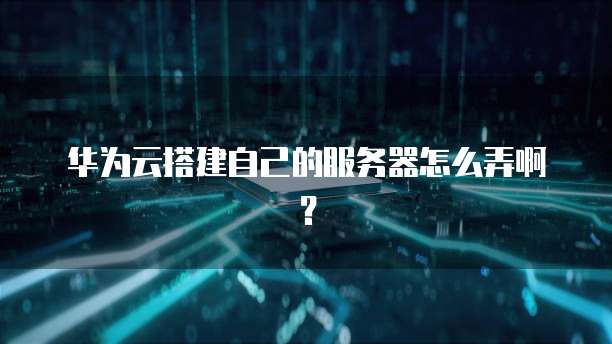 华为云搭建自己的服务器怎么弄啊?