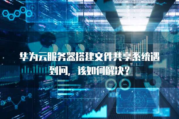 华为云服务器搭建文件共享系统遇到问,该如何解决?