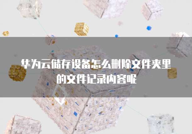 华为云储存设备怎么删除文件夹里的文件记录内容呢
