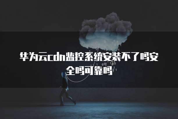 华为云cdn监控系统安装不了吗安全吗可靠吗