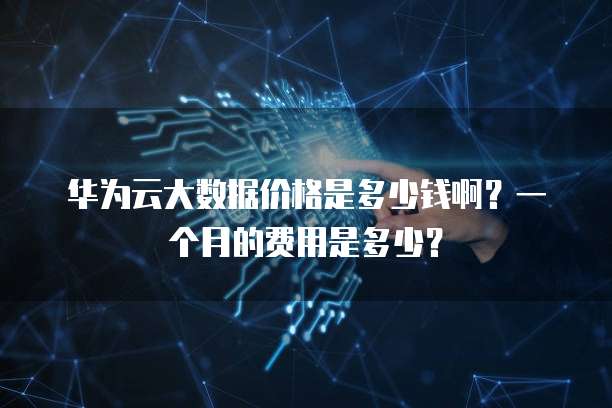 华为云大数据价格是多少钱啊?一个月的费用是多少?