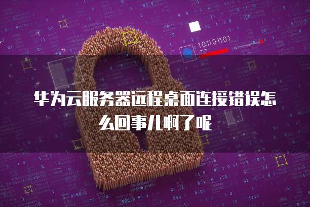 华为云服务器远程桌面连接错误怎么回事儿啊了呢