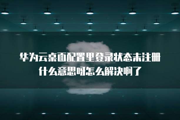 华为云桌面配置里登录状态未注册什么意思呀怎么解决啊了