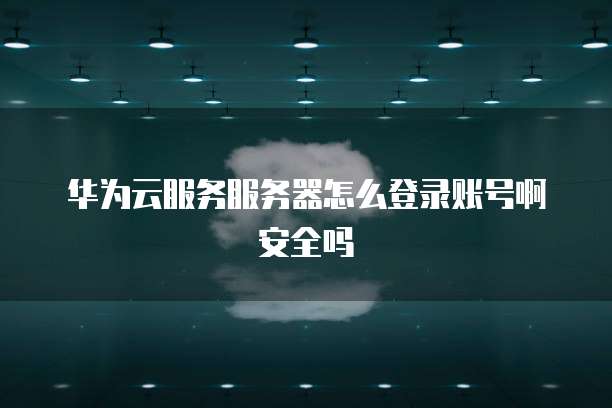 华为云服务服务器怎么登录账号啊安全吗