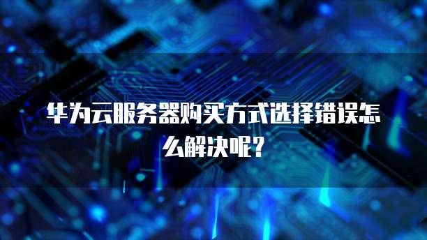华为云服务器购买方式选择错误怎么解决呢?