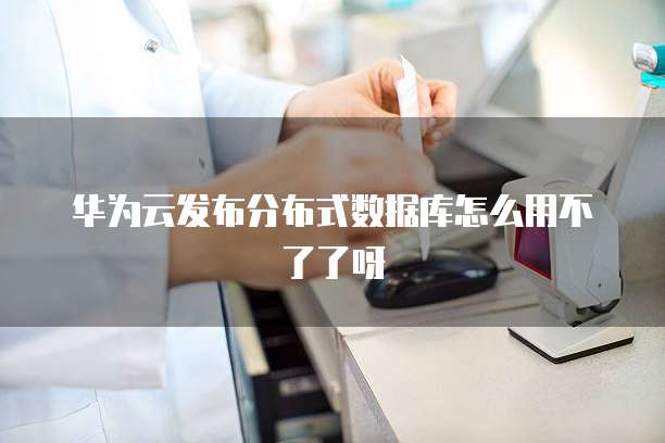 华为云发布分布式数据库怎么用不了了呀