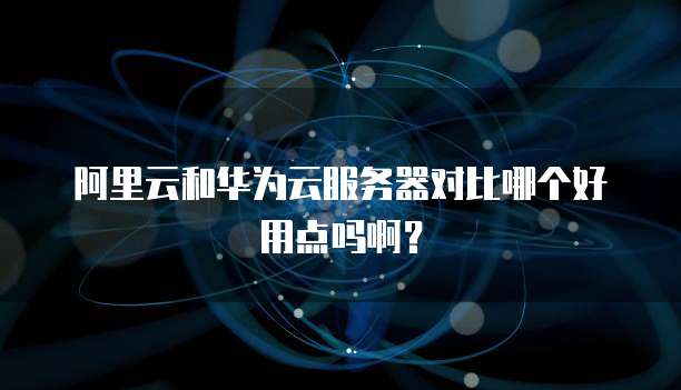 阿里云和华为云服务器对比哪个好用点吗啊?