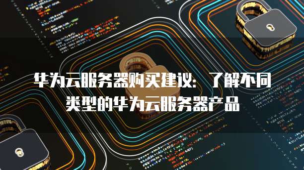华为云服务器购买建议:了解不同类型的华为云服务器产品