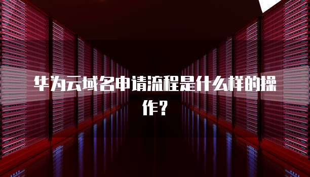 华为云域名申请流程是什么样的操作？