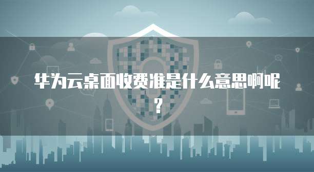 华为云桌面收费准是什么意思啊呢?