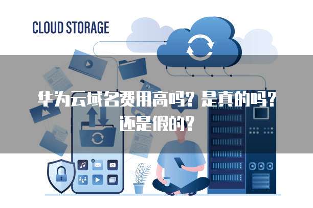 华为云域名费用高吗?是真的吗?还是假的?