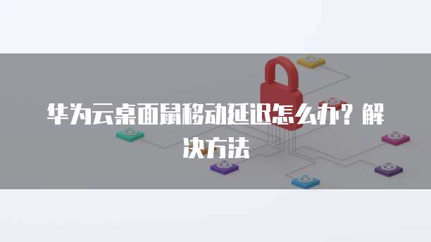 华为云桌面鼠移动延迟怎么办？解决方法