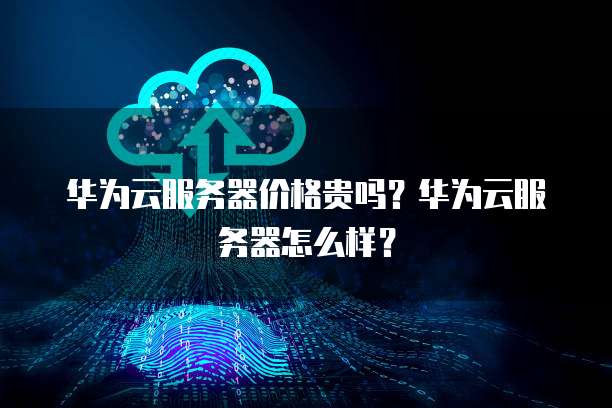 华为云服务器价格贵吗?华为云服务器怎么样?