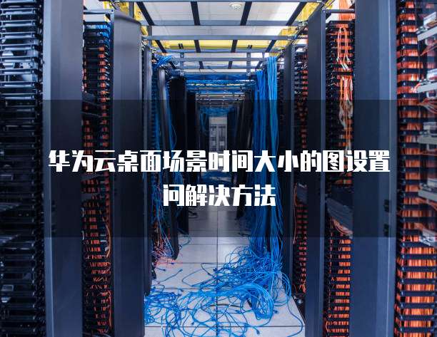 华为云桌面场景时间大小的图设置问解决方法