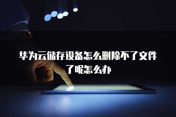 华为云储存设备怎么删除不了文件了呢怎么办