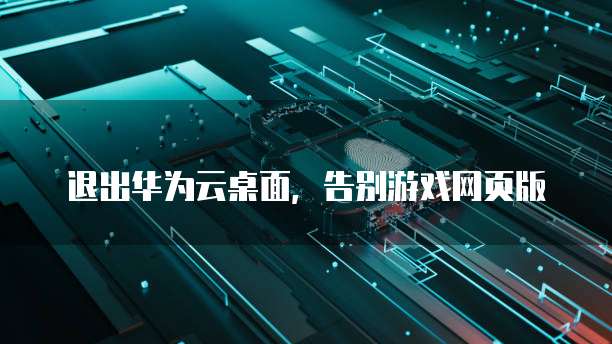 退出华为云桌面,告别游戏网页版