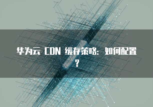 华为云 CDN 缓存策略:如何配置?