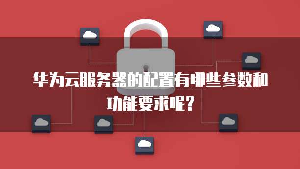 华为云服务器的配置有哪些参数和功能要求呢?