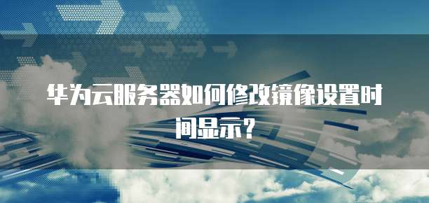 华为云服务器如何修改镜像设置时间显示?