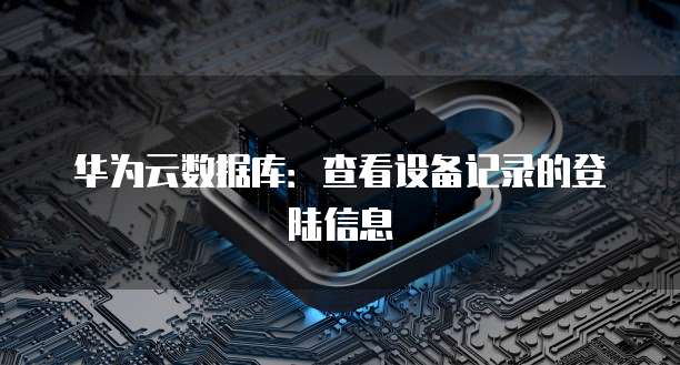 华为云数据库:查看设备记录的登陆信息