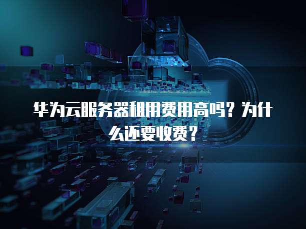 华为云服务器租用费用高吗?为什么还要收费?
